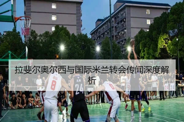 拉斐尔奥尔西与国际米兰转会传闻深度解析
